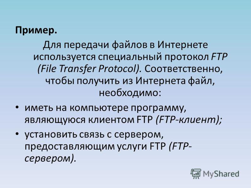 Пример. Для передачи файлов в Интернете используется специальный протокол FTP (File Transfer Protocol). Соответственно, чтобы получить из Интернета файл, необходимо: иметь на компьютере программу, являющуюся клиен­том FTP (FTP-клиент); установить свя