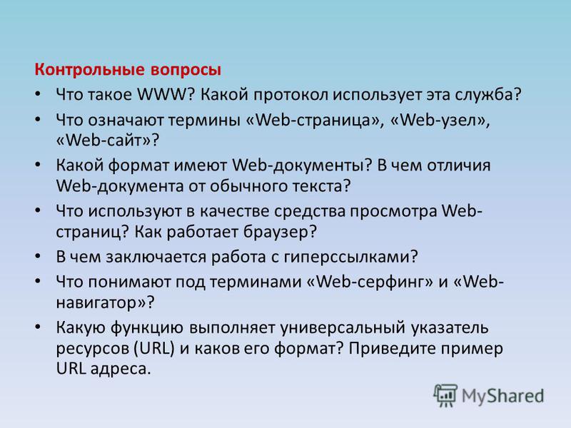Контрольные вопросы Что такое WWW? Какой протокол использует эта служба? Что означают термины «Web-страница», «Web-узел», «Web-сайт»? Какой формат имеют Web-документы? В чем отличия Web-документа от обычного текста? Что используют в качестве средства
