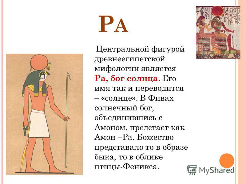 РАРА Центральной фигурой древнеегипетской мифологии является Ра, бог солнца. Его имя так и переводится – «солнце». В Фивах солнечный бог, объединившись с Амоном, предстает как Амон –Ра. Божество представало то в образе быка, то в облике птицы-Феникса