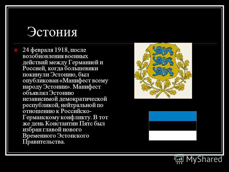 Эстония 24 февраля 1918, после возобновления военных действий между Германией и Россией, когда большевики покинули Эстонию, был опубликован «Манифест всему народу Эстонии». Манифест объявлял Эстонию независимой демократической республикой, нейтрально