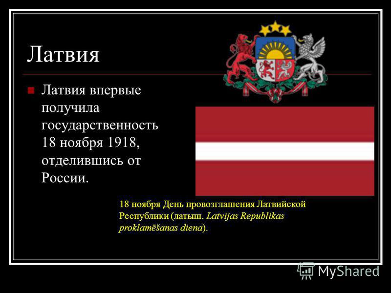 Латвия Латвия впервые получила государственность 18 ноября 1918, отделившись от России. 18 ноября День провозглашения Латвийской Республики (латыш. Latvijas Republikas proklamēšanas diena).