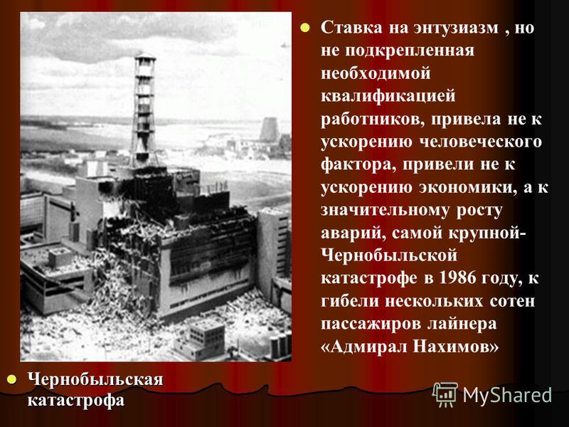 Чернобыльская катастрофа Чернобыльская катастрофа Ставка на энтузиазм, но не подкрепленная необходимой квалификацией работников, привела не к ускорению человеческого фактора, привели не к ускорению экономики, а к значительному росту аварий, самой кру