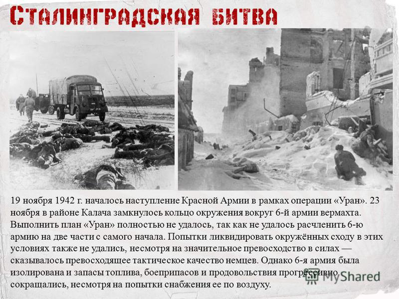 19 ноября 1942 г. началось наступление Красной Армии в рамках операции «Уран». 23 ноября в районе Калача замкнулось кольцо окружения вокруг 6-й армии вермахта. Выполнить план «Уран» полностью не удалось, так как не удалось расчленить 6-ю армию на две