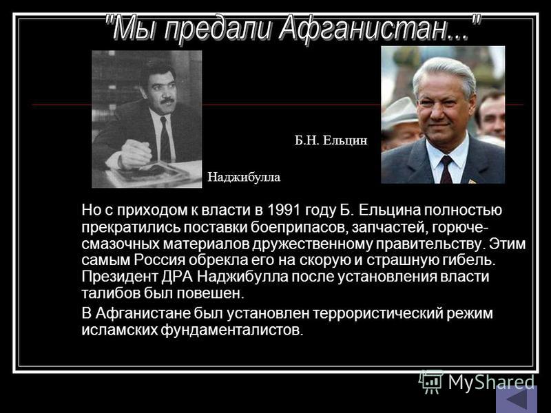 Но с приходом к власти в 1991 году Б. Ельцина полностью прекратились поставки боеприпасов, запчастей, горюче- смазочных материалов дружественному правительству. Этим самым Россия обрекла его на скорую и страшную гибель. Президент ДРА Наджибулла после