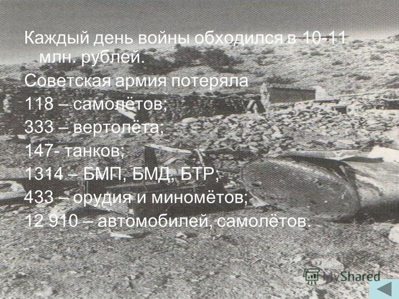 Каждый день войны обходился в 10-11 млн. рублей. Советская армия потеряла 118 – самолётов; 333 – вертолёта; 147- танков; 1314 – БМП, БМД, БТР; 433 – орудия и миномётов; 12 910 – автомобилей, самолётов.
