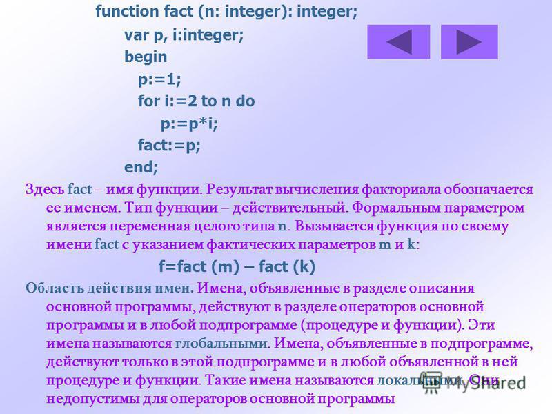 function fact (n: integer): integer; var p, i:integer; begin p:=1; for i:=2 to n do p:=p*i; fact:=p; end; Здесь fact – имя функции. Результат вычисления факториала обозначается ее именем. Тип функции – действительный. Формальным параметром является п