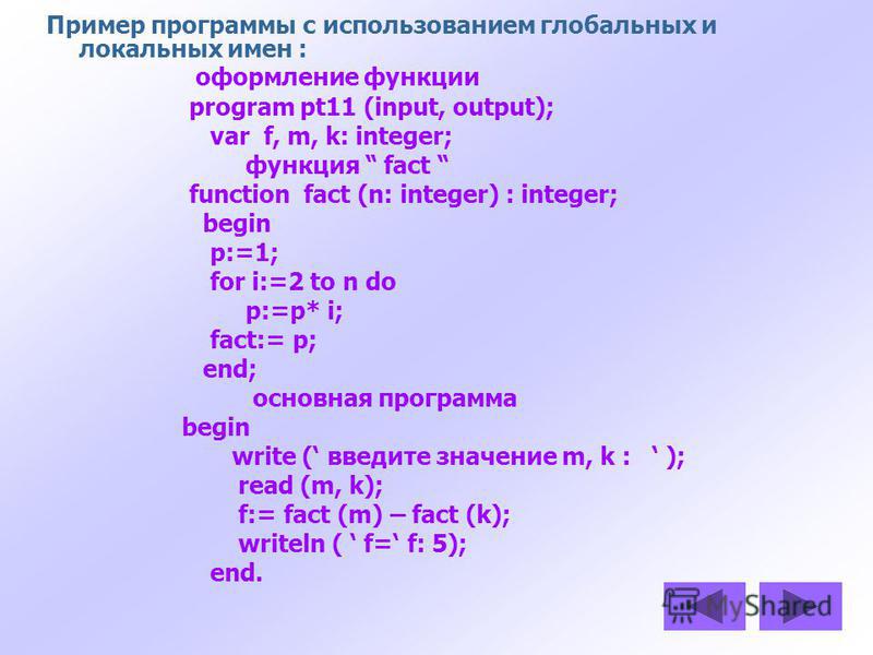 Пример программы с использованием глобальных и локальных имен : оформление функции program pt11 (input, output); var f, m, k: integer; функция fact function fact (n: integer) : integer; begin p:=1; for i:=2 to n do p:=p* i; fact:= p; end; основная пр