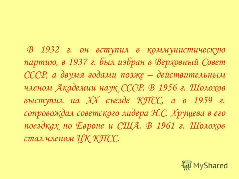 В 1932 г. он вступил в коммунистическую партию, в 1937 г. был избран в Верховный Совет СССР, а двумя годами позже – действительным членом Академии наук СССР. В 1956 г. Шолохов выступил на XX съезде КПСС, а в 1959 г. сопровождал советского лидера Н.С.