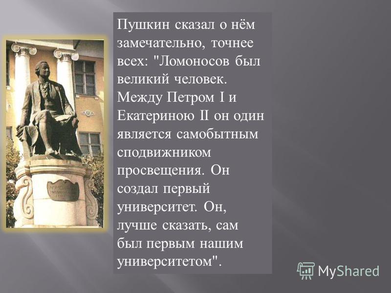 Пушкин сказал о нём замечательно, точнее всех: Ломоносов был великий человек. Между Петром I и Екатериною II он один является самобытным сподвижником просвещения. Он создал первый университет. Он, лучше сказать, сам был первым нашим университетом.