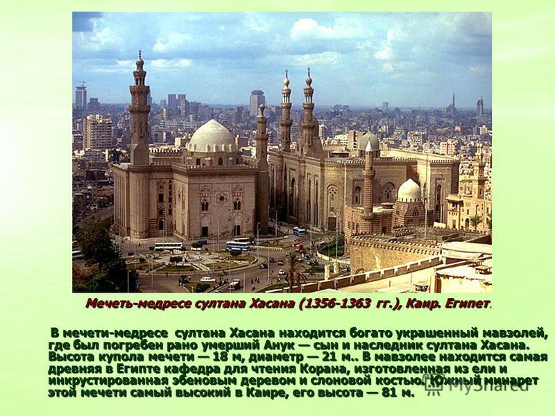 Мечеть-медресе султана Хасана (1356-1363 гг.), Каир. Египет. В мечети-медресе султана Хасана находится богато украшенный мавзолей, где был погребен рано умерший Анук сын и наследник султана Хасана. Высота купола мечети 18 м, диаметр 21 м.. В мавзолее
