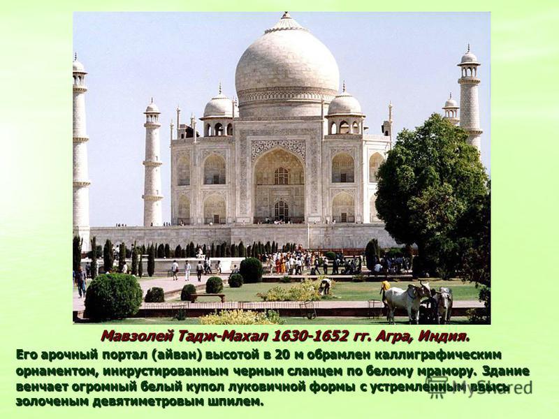 Мавзолей Тадж-Махал 1630-1652 гг. Агра, Индия. Его арочный портал (айван) высотой в 20 м обрамлен каллиграфическим орнаментом, инкрустированным черным сланцем по белому мрамору.Здание венчает огромный белый купол луковичной формы с устремленным ввысь