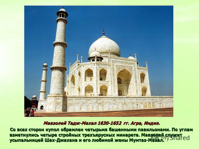 Мавзолей Тадж-Махал 1630-1652 гг. Агра, Индия. Мавзолей Тадж-Махал 1630-1652 гг. Агра, Индия. Со всех сторон купол обрамлен четырьмя башенными павильонами. По углам взметнулись четыре стройных трехъярусных минарета. Мавзолей служит усыпальницей Шах-Д