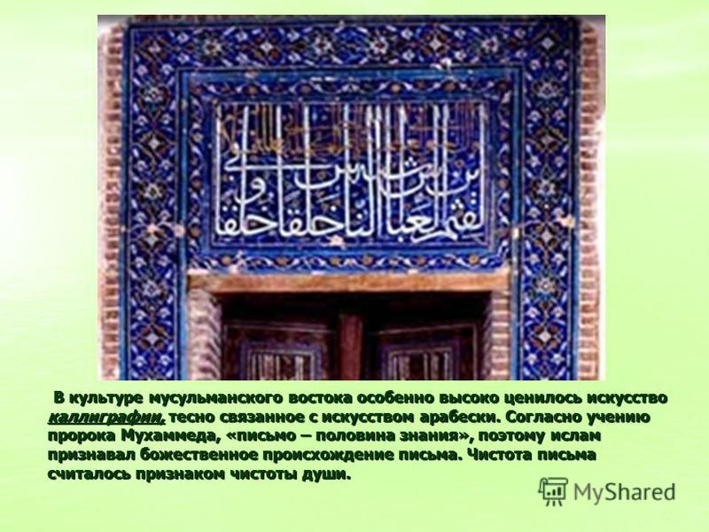 В культуре мусульманского востока особенно высоко ценилось искусство каллиграфии, тесно связанное с искусством арабески. Согласно учению пророка Мухаммеда, «письмо – половина знания», поэтому ислам признавал божественное происхождение письма. Чистота