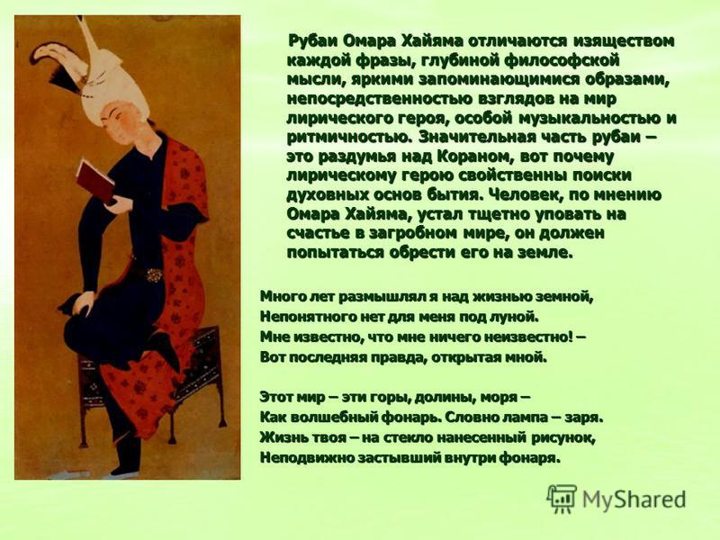 Рубаи Омара Хайяма отличаются изяществом каждой фразы, глубиной философской мысли, яркими запоминающимися образами, непосредственностью взглядов на мир лирического героя, особой музыкальностью и ритмичностью. Значительная часть рубаи – это раздумья н