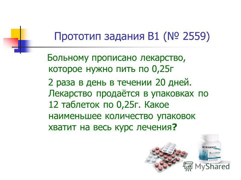 Прототип задания B1 ( 2559) Больному прописано лекарство, которое нужно пить по 0,25 г 2 раза в день в течении 20 дней. Лекарство продаётся в упаковках по 12 таблеток по 0,25 г. Какое наименьшее количество упаковок хватит на весь курс лечения?
