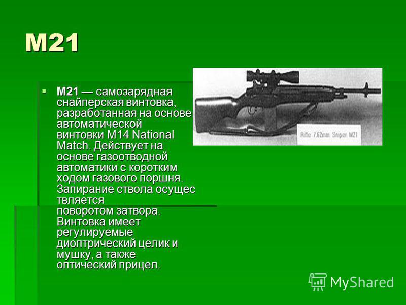 М21 M21 самозарядная снайперская винтовка, разработанная на основе автоматической винтовки M14 National Match. Действует на основе газоотводной автоматики с коротким ходом газового поршня. Запирание ствола осуществляется поворотом затвора. Винтовка и