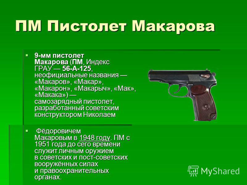 ПМ Пистолет Макарова 9-мм пистолет Макарова (ПМ, Индекс ГРАУ 56-А-125, неофициальные названия «Макаров», «Макар», «Макарон», «Макарыч», «Мак», «Макака») самозарядный пистолет, разработанный советским конструктором Николаем 9-мм пистолет Макарова (ПМ,