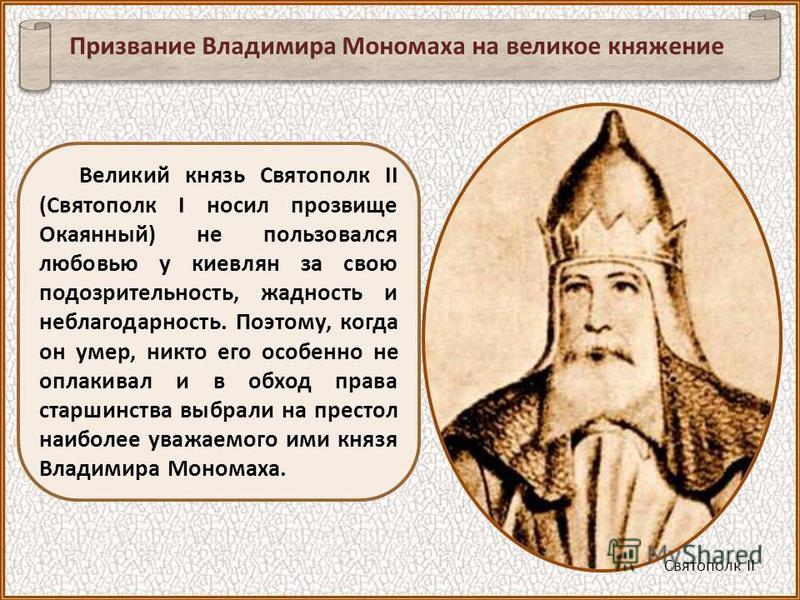 Великий князь Святополк II (Святополк I носил прозвище Окаянный) не пользовался любовью у киевлян за свою подозрительность, жадность и неблагодарность. Поэтому, когда он умер, никто его особенно не оплакивал и в обход права старшинства выбрали на пре