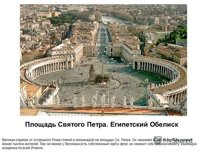 Площадь Святого Петра. Египетский Обелиск Ватикан отделен от остального Рима стеной и колоннадой на площади Св. Петра. Он занимает всего 44 гектара и имеет менее тысячи жителей. Тем не менее у Ватикана есть собственный герб и флаг, он чеканит собстве