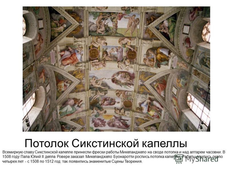Потолок Сикстинской капеллы Всемирную славу Сикстинской капелле принесли фрески работы Микеланджело на своде потолка и над алтарем часовни. В 1508 году Папа Юлий II делла Ровере заказал Микеланджело Буонаротти роспись потолка капеллы. Работы длились 