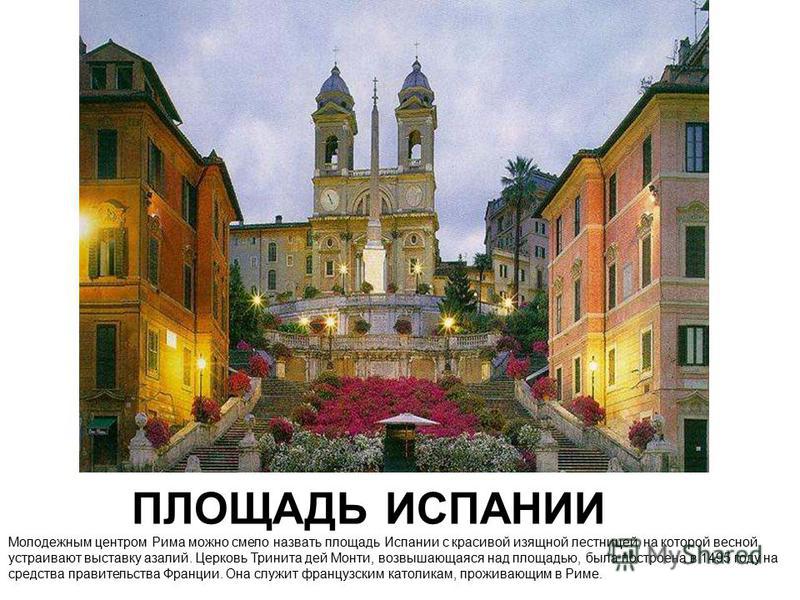 ПЛОЩАДЬ ИСПАНИИ Молодежным центром Рима можно смело назвать площадь Испании с красивой изящной лестницей, на которой весной устраивают выставку азалий. Церковь Тринита дей Монти, возвышающаяся над площадью, была построена в 1495 году на средства прав