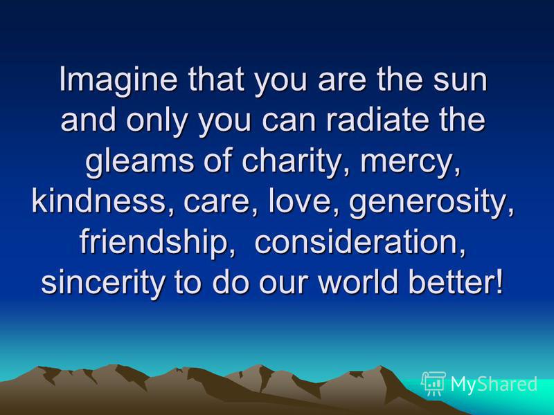 Imagine that you are the sun and only you can radiate the gleams of charity, mercy, kindness, care, love, generosity, friendship, consideration, sincerity to do our world better!
