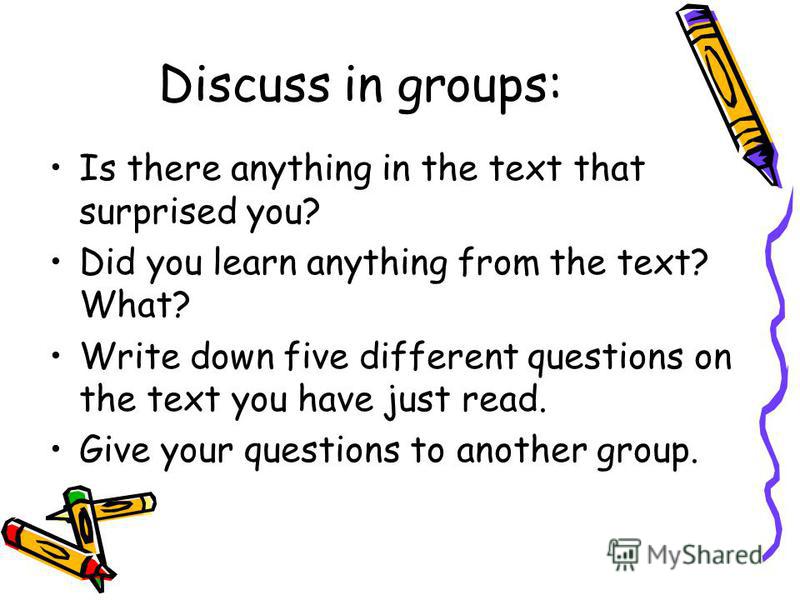 Is there anything in the text that surprised you? Did you learn anything from the text? What? Write down five different questions on the text you have just read. Give your questions to another group. Discuss in groups: