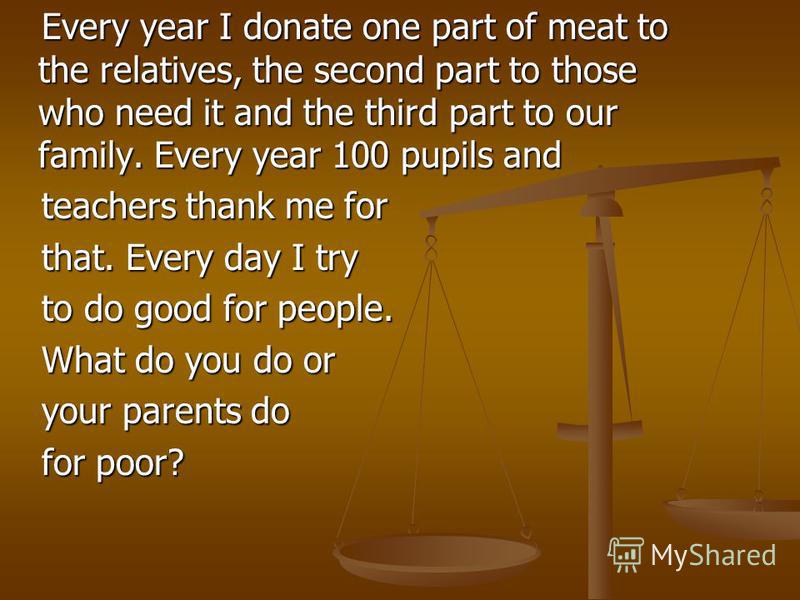 Every year I donate one part of meat to the relatives, the second part to those who need it and the third part to our family. Every year 100 pupils and teachers thank me for that. Every day I try to do good for people. What do you do or your parents 