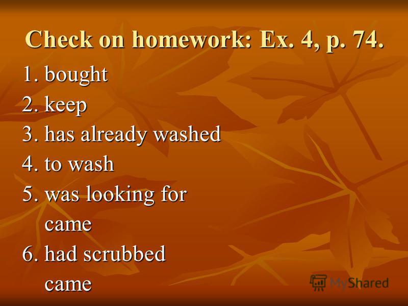 Check on homework: Ex. 4, p. 74. 1. bought 2. keep 3. has already washed 4. to wash 5. was looking for came came 6. had scrubbed came came