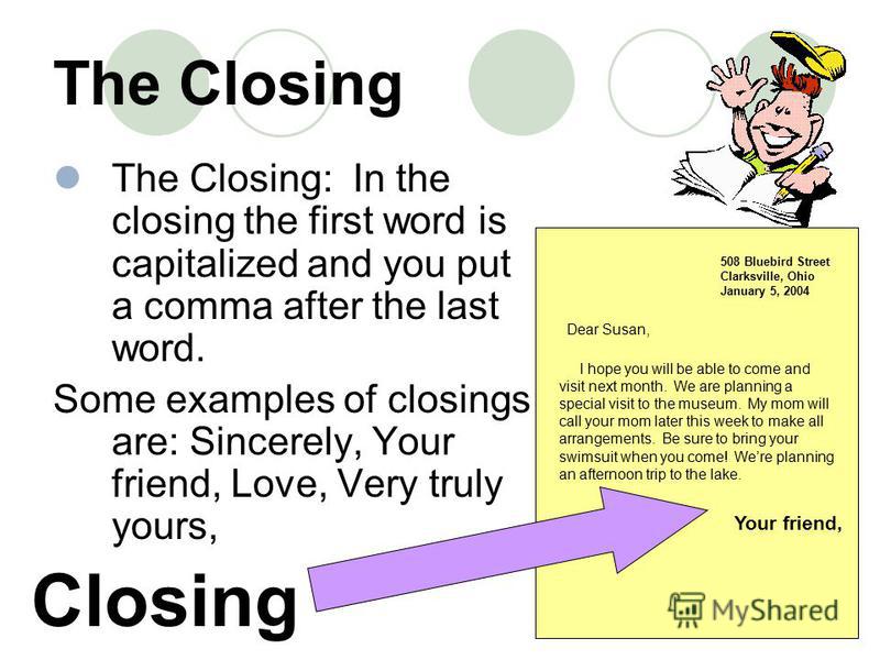 The Closing The Closing: In the closing the first word is capitalized and you put a comma after the last word. Some examples of closings are: Sincerely, Your friend, Love, Very truly yours, 508 Bluebird Street Clarksville, Ohio January 5, 2004 Closin