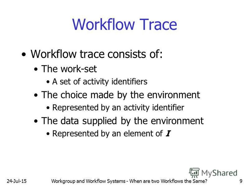 24-Jul-15Workgroup and Workflow Systems - When are two Workflows the Same?9 Workflow Trace Workflow trace consists of: The work-set A set of activity identifiers The choice made by the environment Represented by an activity identifier The data suppli