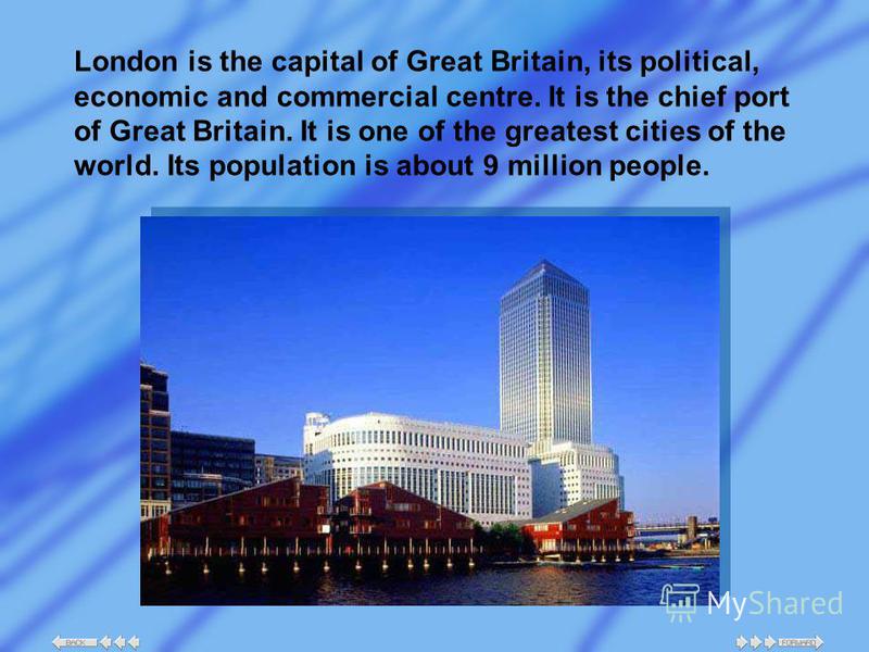 London is the capital of Great Britain, its political, economic and commercial centre. It is the chief port of Great Britain. It is one of the greatest cities of the world. Its population is about 9 million people.