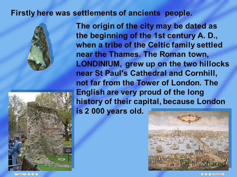 Firstly here was settlements of ancients people. The origin of the city may be dated as the beginning of the 1st century A. D., when a tribe of the Celtic family settled near the Thames. The Roman town, LONDINIUM, grew up on the two hillocks near St 
