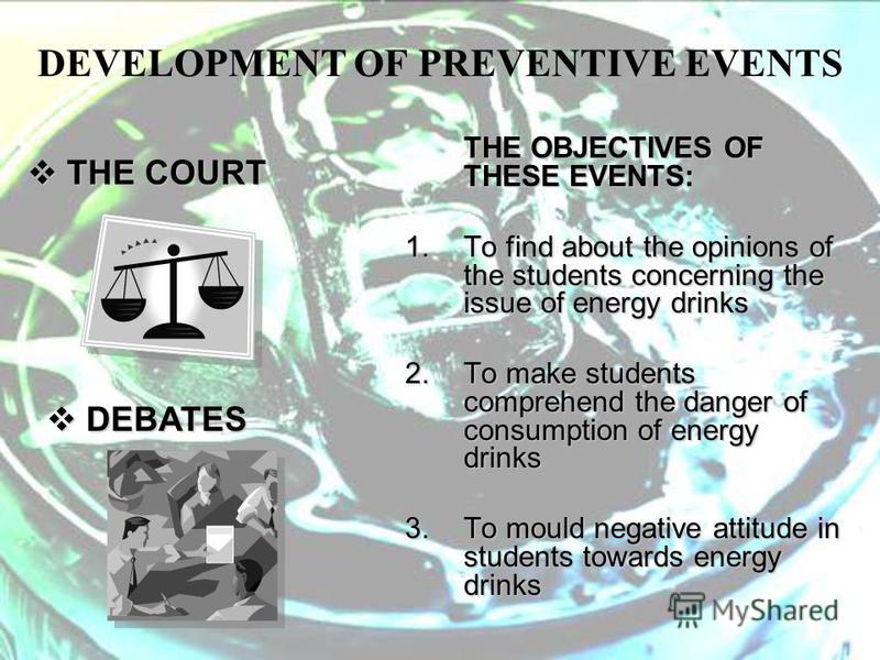 DEVELOPMENT OF PREVENTIVE EVENTS THE OBJECTIVES OF THESE EVENTS: 1.To find about the opinions of the students concerning the issue of energy drinks 2.To make students comprehend the danger of consumption of energy drinks 3.To mould negative attitude 