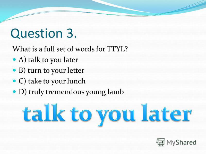 Question 3. What is a full set of words for TTYL? A) talk to you later B) turn to your letter C) take to your lunch D) truly tremendous young lamb