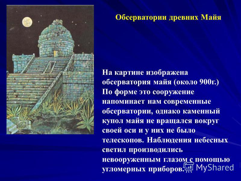Обсерватории древних Майя На картине изображена обсерватория майя (около 900 г.) По форме это сооружение напоминает нам современные обсерватории, однако каменный купол майя не вращался вокруг своей оси и у них не было телескопов. Наблюдения небесных 