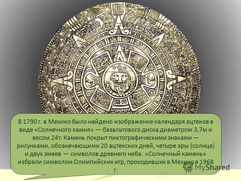 В 1790 г. в Мехико было найдено изображение календаря ацтеков в виде «Солнечного камня» базальтового диска диаметром 3,7 м и весом 24 т. Камень покрыт пиктографическими знаками рисунками, обозначающими 20 ацтекских дней, четыре эры (солнца) и двух зм