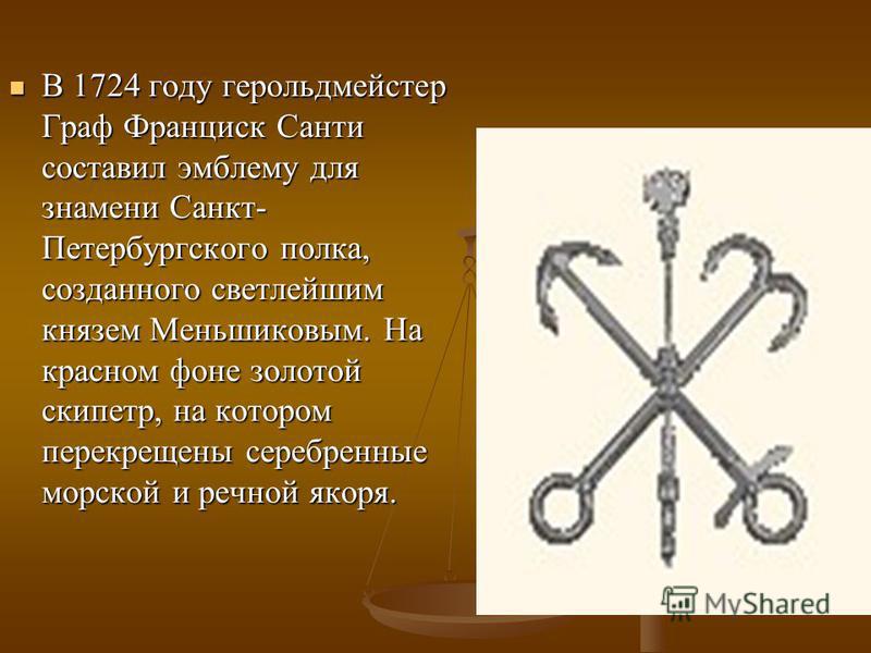 В 1724 году герольдмейстер Граф Франциск Санти составил эмблему для знамени Санкт- Петербургского полка, созданного светлейшим князем Меньшиковым. На красном фоне золотой скипетр, на котором перекрещены серебренные морской и речной якоря. В 1724 году