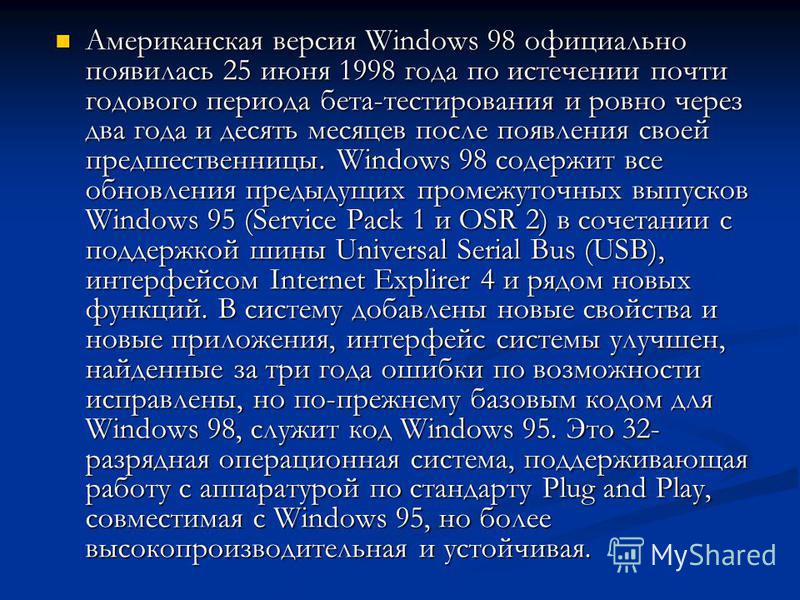 Американская версия Windows 98 официально появилась 25 июня 1998 года по истечении почти годового периода бета-тестирования и ровно через два года и десять месяцев после появления своей предшественницы. Windows 98 содержит все обновления предыдущих п