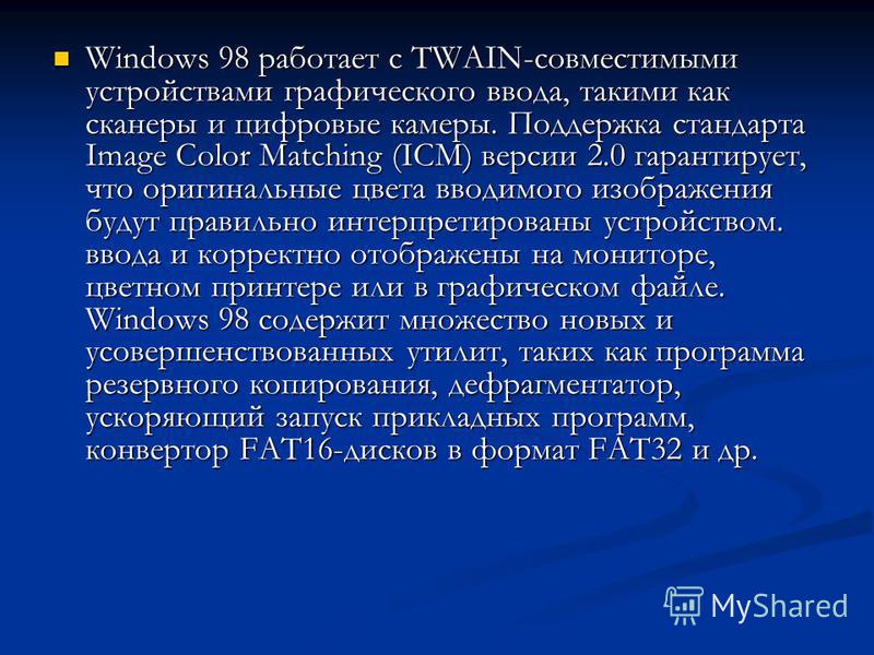 Windows 98 работает с TWAIN-совместимыми устройствами графического ввода, такими как сканеры и цифровые камеры. Поддержка стандарта Image Color Matching (ICM) версии 2.0 гарантирует, что оригинальные цвета вводимого изображения будут правильно интерп