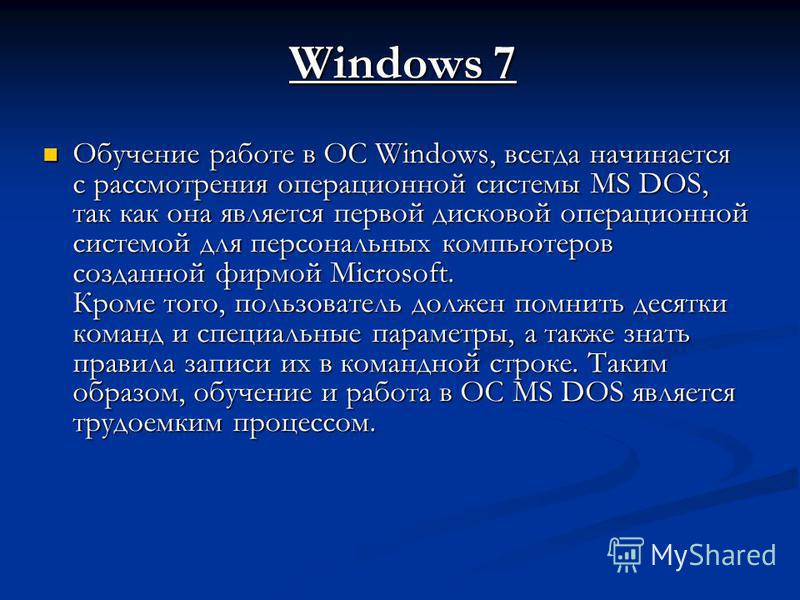 Windows 7 Обучение работе в ОС Windows, всегда начинается с рассмотрения операционной системы MS DOS, так как она является первой дисковой операционной системой для персональных компьютеров созданной фирмой Microsoft. Кроме того, пользователь должен 