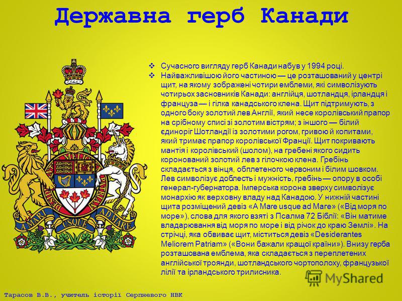 Тарасов В.В., учитель історії Серпневого НВК Державна герб Канади Сучасного вигляду герб Канади набув у 1994 році. Найважливішою його частиною це розташований у центрі щит, на якому зображені чотири емблеми, які символізують чотирьох засновників Кана
