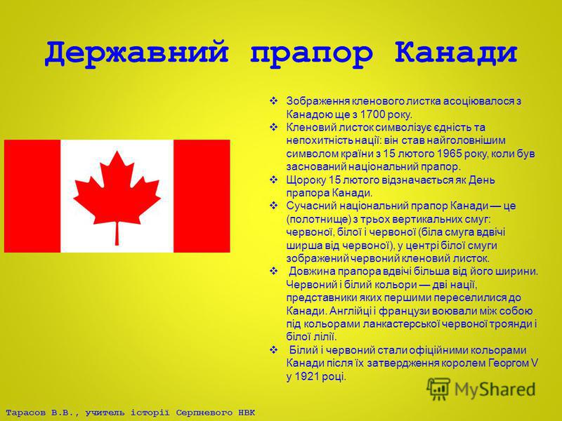 Тарасов В.В., учитель історії Серпневого НВК Державний прапор Канади Зображення кленового листка асоціювалося з Канадою ще з 1700 року. Кленовий листок символізує єдність та непохитність нації: він став найголовнішим символом країни з 15 лютого 1965 