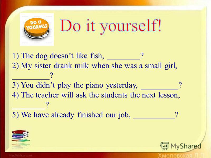 1) The dog doesnt like fish, ________? 2) My sister drank milk when she was a small girl, _________? 3) You didnt play the piano yesterday, _________? 4) The teacher will ask the students the next lesson, ________? 5) We have already finished our job