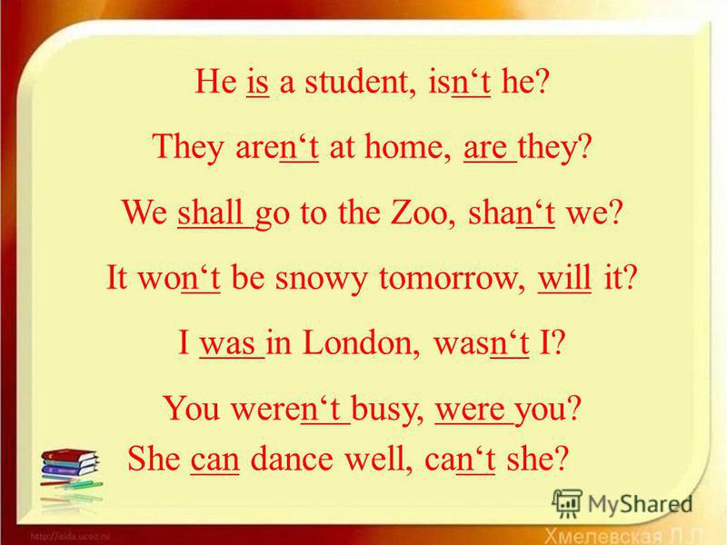 He is a student, isnt he? They arent at home, are they? We shall go to the Zoo, shant we? It wont be snowy tomorrow, will it? I was in London, wasnt I? You werent busy, were you? She can dance well, cant she?
