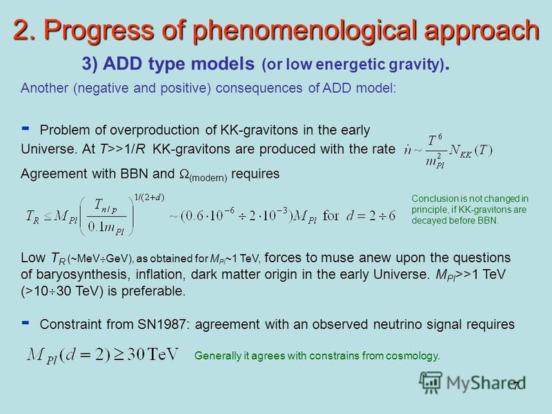 7 2. Progress of phenomenological approach 3) ADD type models (or low energetic gravity). Another (negative and positive) consequences of ADD model: - Problem of overproduction of KK-gravitons in the early Universe. At T>>1/R KK-gravitons are produce
