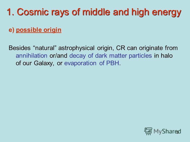 9 1. Cosmic rays of middle and high energy e) possible origin Besides natural astrophysical origin, CR can originate from annihilation or/and decay of dark matter particles in halo of our Galaxy, or evaporation of PBH.
