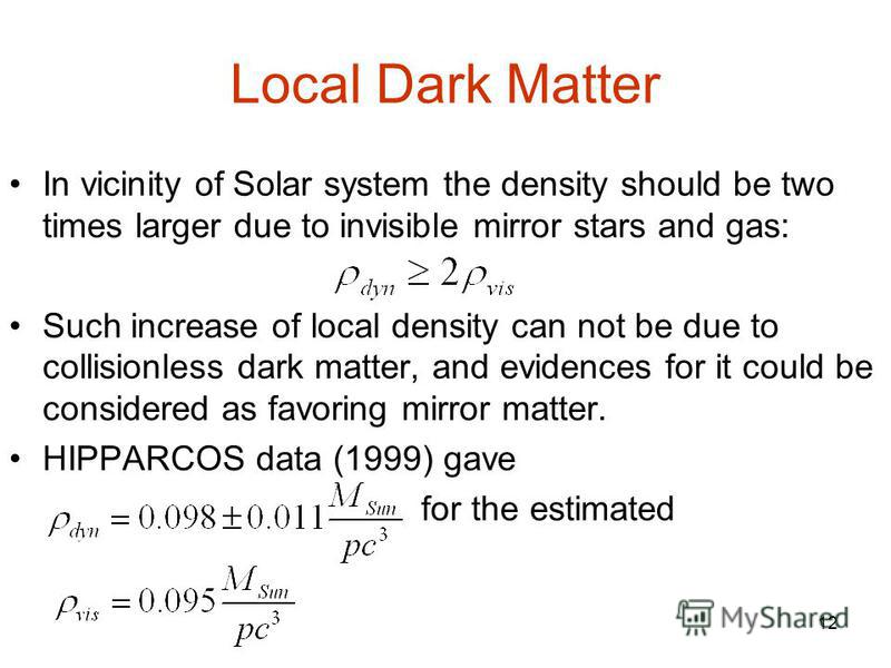 12 Local Dark Matter In vicinity of Solar system the density should be two times larger due to invisible mirror stars and gas: Such increase of local density can not be due to collisionless dark matter, and evidences for it could be considered as fav