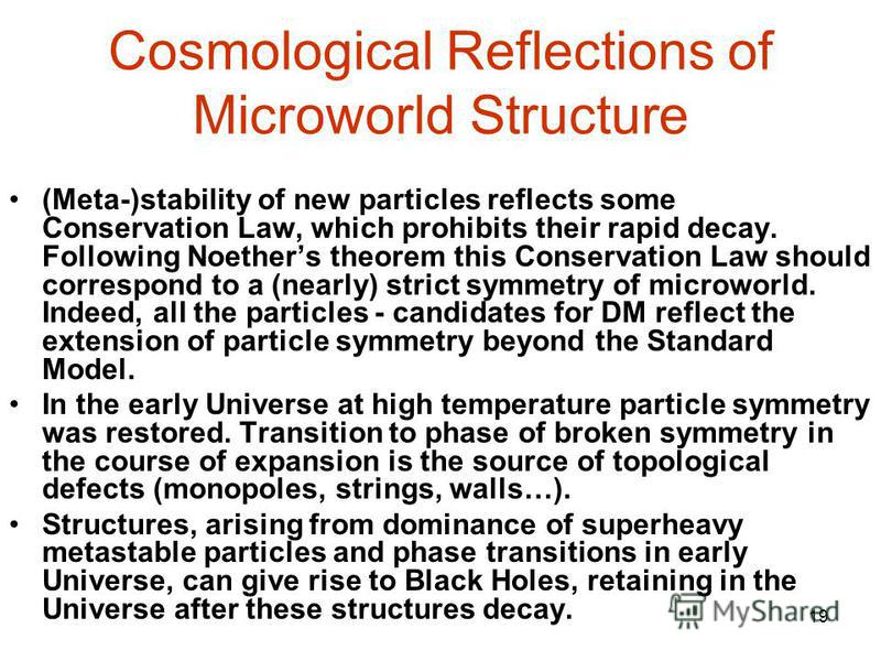 19 Cosmological Reflections of Microworld Structure (Meta-)stability of new particles reflects some Conservation Law, which prohibits their rapid decay. Following Noethers theorem this Conservation Law should correspond to a (nearly) strict symmetry 