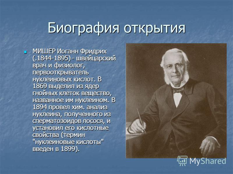 Биография открытия МИШЕР Иоганн Фридрих (.1844-1895) - швейцарский врач и физиолог, первооткрыватель нуклеиновых кислот. В 1869 выделил из ядер гнойных клеток вещество, названное им нуклеином. В 1894 провел хим. анализ нуклеина, полученного из сперма